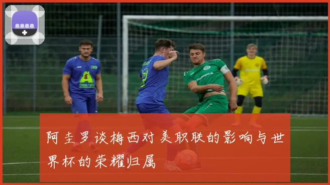 阿圭罗谈梅西对美职联的影响与世界杯的荣耀归属