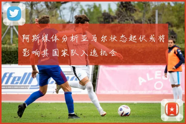 阿斯媒体分析亚马尔状态起伏或将影响其国家队入选机会