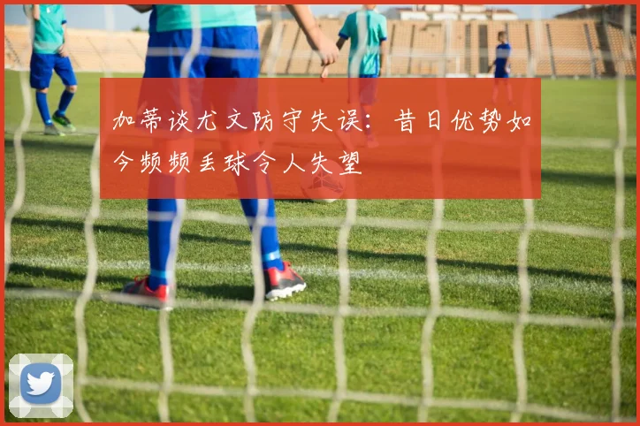 加蒂谈尤文防守失误：昔日优势如今频频丢球令人失望