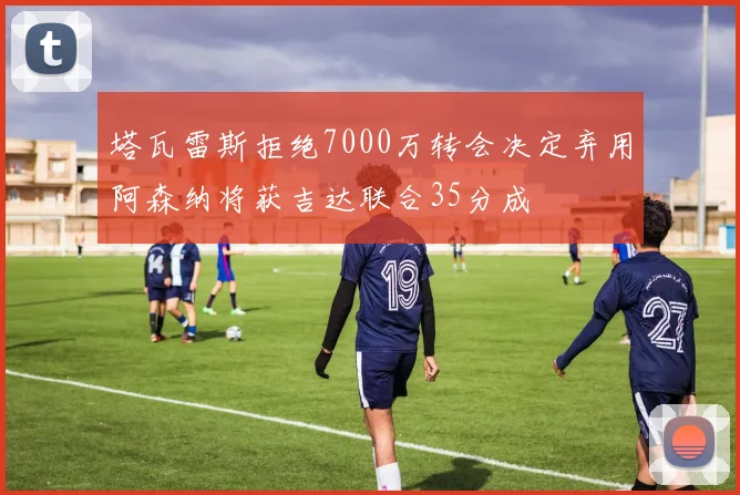 塔瓦雷斯拒绝7000万转会决定弃用阿森纳将获吉达联合35分成