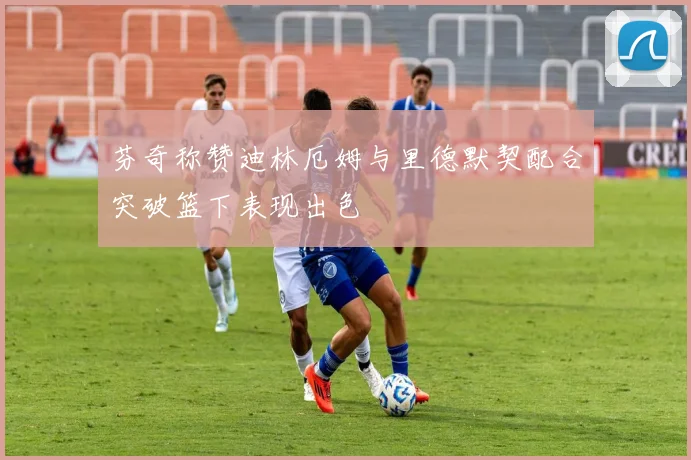芬奇称赞迪林厄姆与里德默契配合突破篮下表现出色