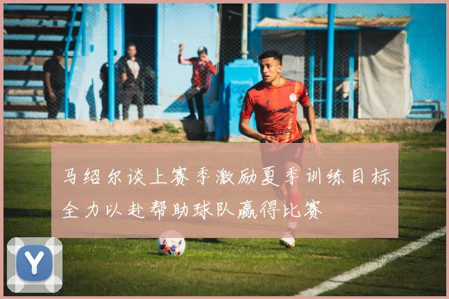 马绍尔谈上赛季激励夏季训练目标全力以赴帮助球队赢得比赛