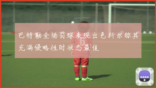 巴特勒全场罚球表现出色科尔称其充满侵略性时状态最佳