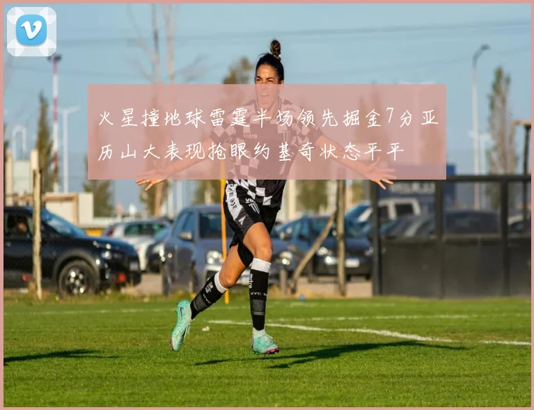 火星撞地球雷霆半场领先掘金7分亚历山大表现抢眼约基奇状态平平