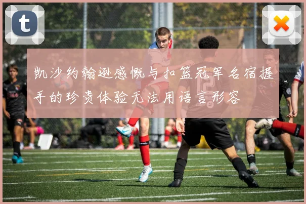 凯沙约翰逊感慨与扣篮冠军名宿握手的珍贵体验无法用语言形容