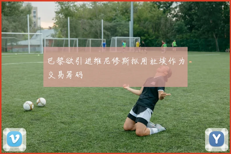 巴黎欲引进维尼修斯拟用杜埃作为交易筹码
