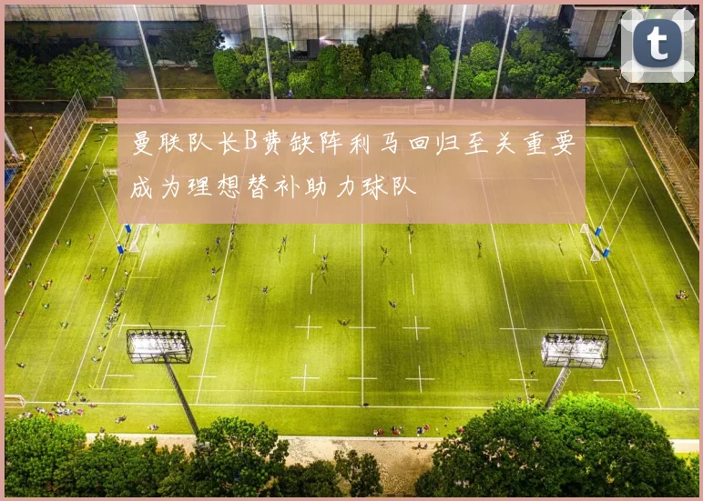 曼联队长B费缺阵利马回归至关重要成为理想替补助力球队