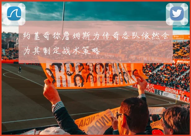 约基奇称詹姆斯为传奇各队依然会为其制定战术策略