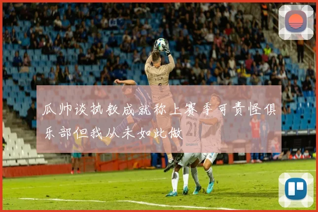 瓜帅谈执教成就称上赛季可责怪俱乐部但我从未如此做