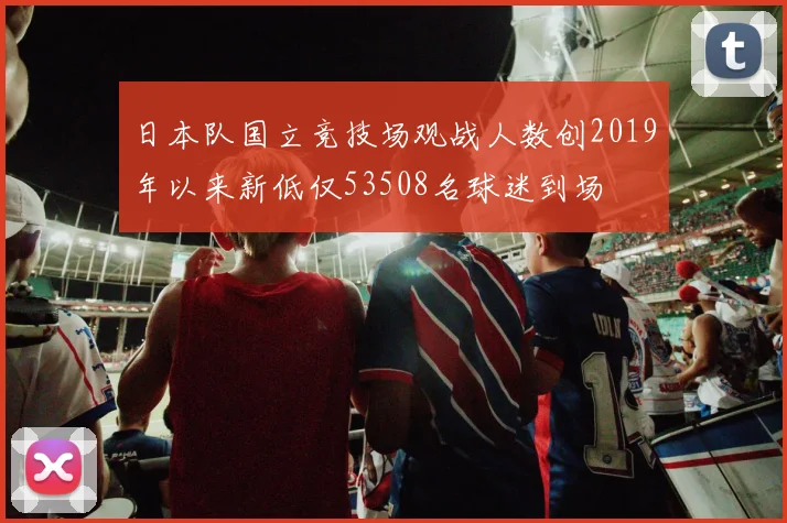 日本队国立竞技场观战人数创2019年以来新低仅53508名球迷到场