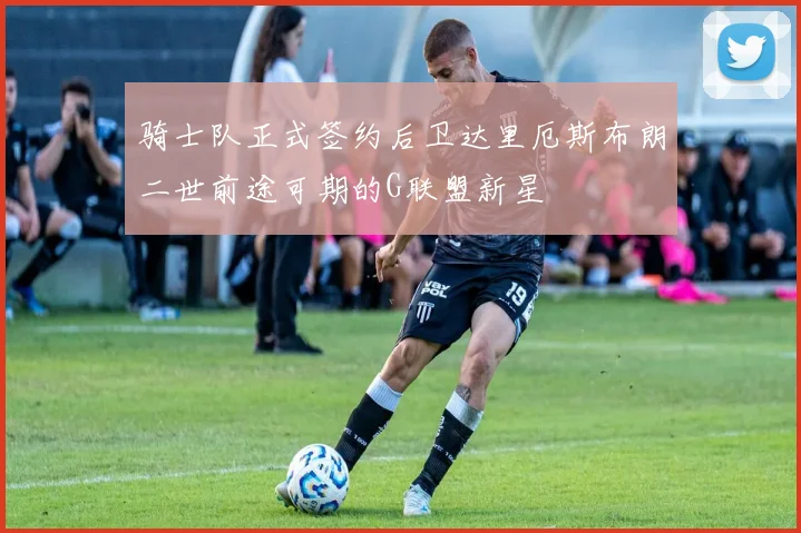 骑士队正式签约后卫达里厄斯布朗二世前途可期的G联盟新星