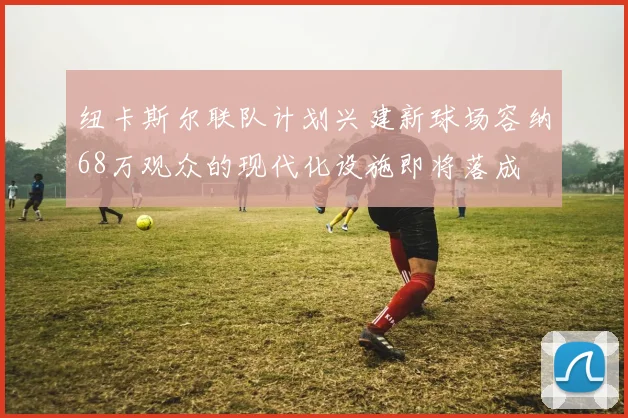 纽卡斯尔联队计划兴建新球场容纳68万观众的现代化设施即将落成