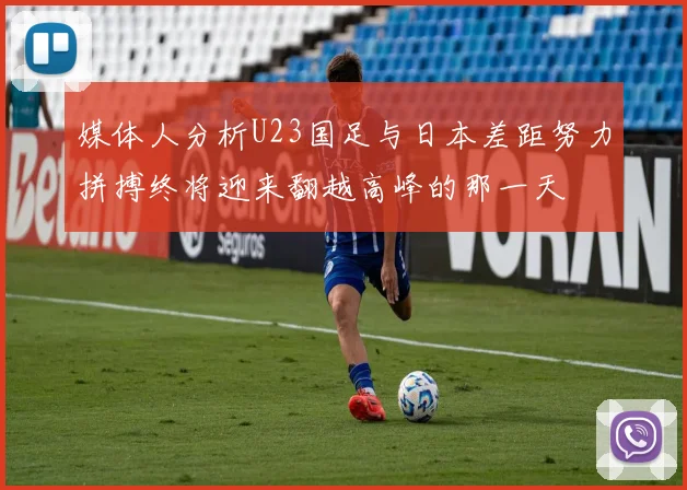 媒体人分析U23国足与日本差距努力拼搏终将迎来翻越高峰的那一天
