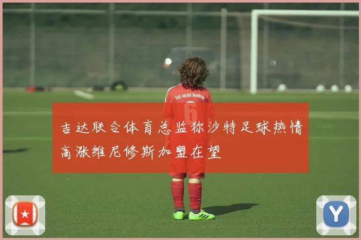 吉达联合体育总监称沙特足球热情高涨维尼修斯加盟在望