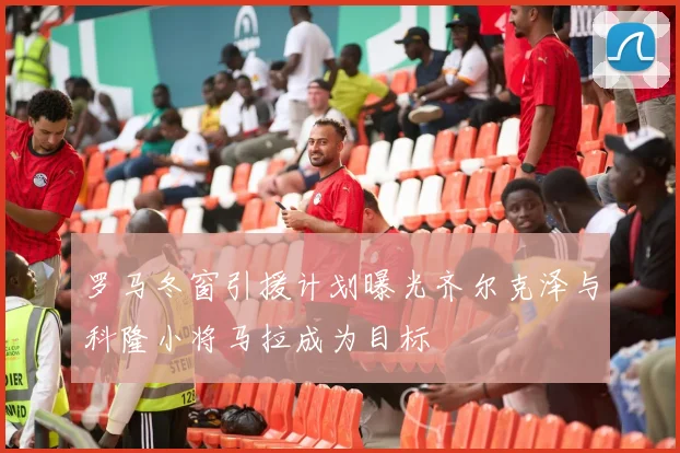 罗马冬窗引援计划曝光齐尔克泽与科隆小将马拉成为目标