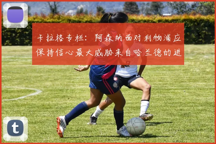 卡拉格专栏：阿森纳面对利物浦应保持信心最大威胁来自哈兰德的进攻能力
