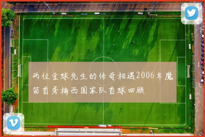 两位金球先生的传奇相遇2006年魔笛首秀梅西国家队首球回顾
