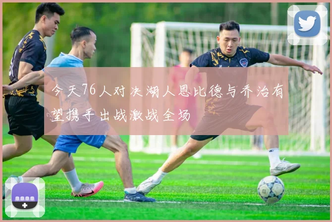 今天76人对决湖人恩比德与乔治有望携手出战激战全场