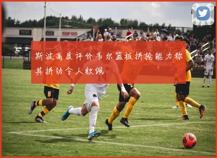 斯波高度评价韦尔篮板拼抢能力称其拼劲令人钦佩