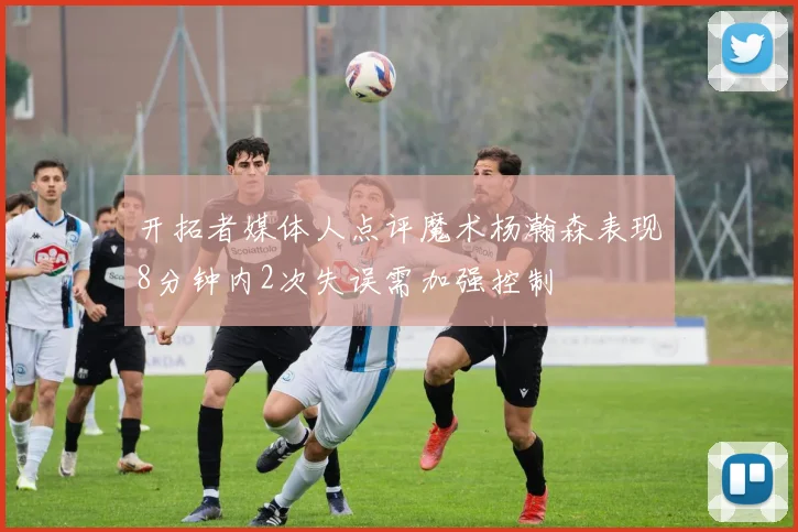 开拓者媒体人点评魔术杨瀚森表现8分钟内2次失误需加强控制