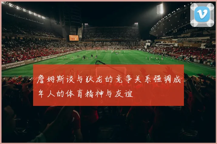 詹姆斯谈与狄龙的竞争关系强调成年人的体育精神与友谊