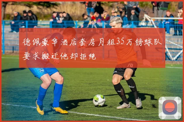 德佩豪华酒店套房月租35万镑球队要求搬迁他却拒绝
