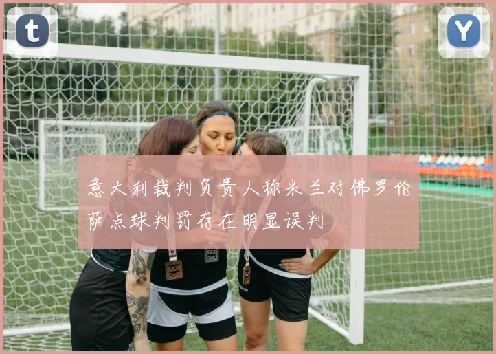 意大利裁判负责人称米兰对佛罗伦萨点球判罚存在明显误判