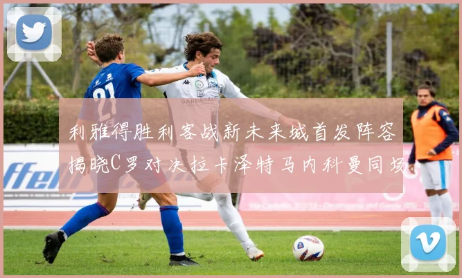 利雅得胜利客战新未来城首发阵容揭晓C罗对决拉卡泽特马内科曼同场竞技