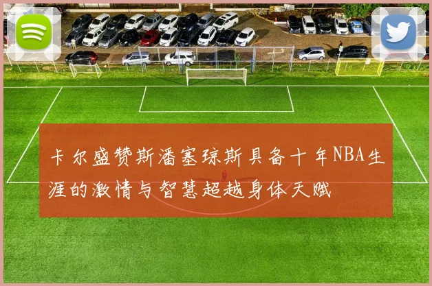 卡尔盛赞斯潘塞琼斯具备十年NBA生涯的激情与智慧超越身体天赋