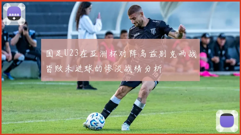 国足U23在亚洲杯对阵乌兹别克两战皆败未进球的惨淡战绩分析