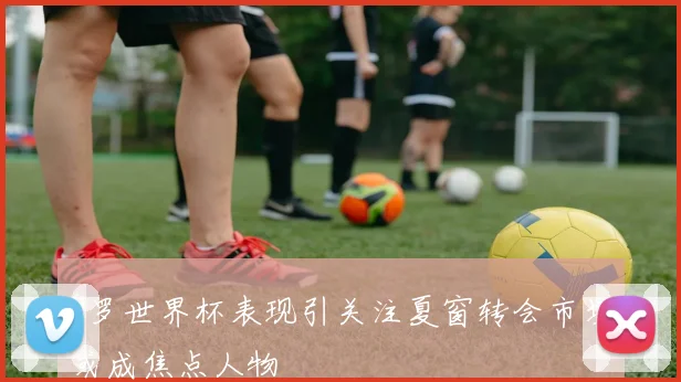 C罗世界杯表现引关注夏窗转会市场或成焦点人物