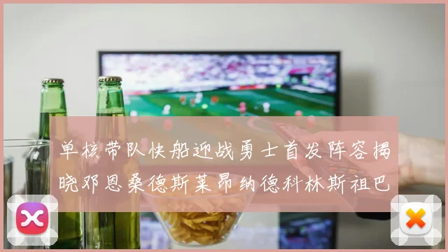 单核带队快船迎战勇士首发阵容揭晓邓恩桑德斯莱昂纳德科林斯祖巴茨齐上阵
